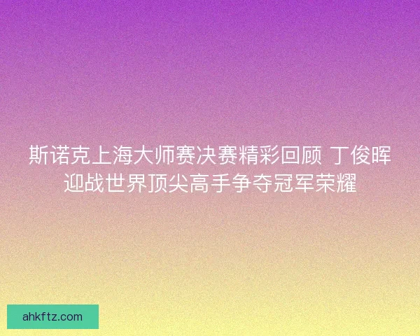 斯诺克上海大师赛决赛精彩回顾 丁俊晖迎战世界顶尖高手争夺冠军荣耀