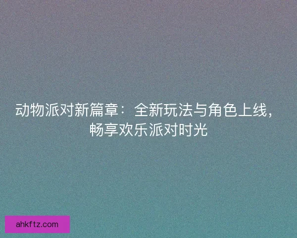动物派对新篇章：全新玩法与角色上线，畅享欢乐派对时光