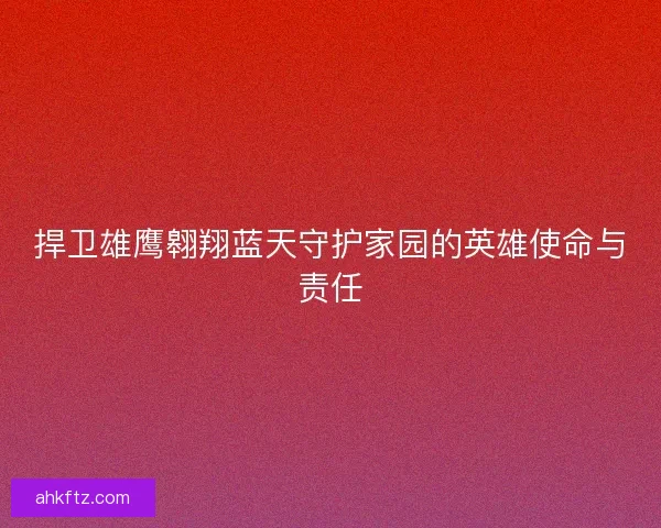 捍卫雄鹰翱翔蓝天守护家园的英雄使命与责任