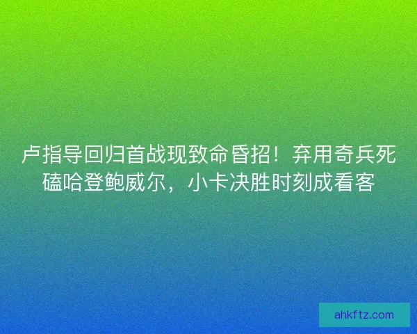 卢指导回归首战现致命昏招！弃用奇兵死磕哈登鲍威尔，小卡决胜时刻成看客