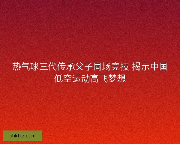 热气球三代传承父子同场竞技 揭示中国低空运动高飞梦想