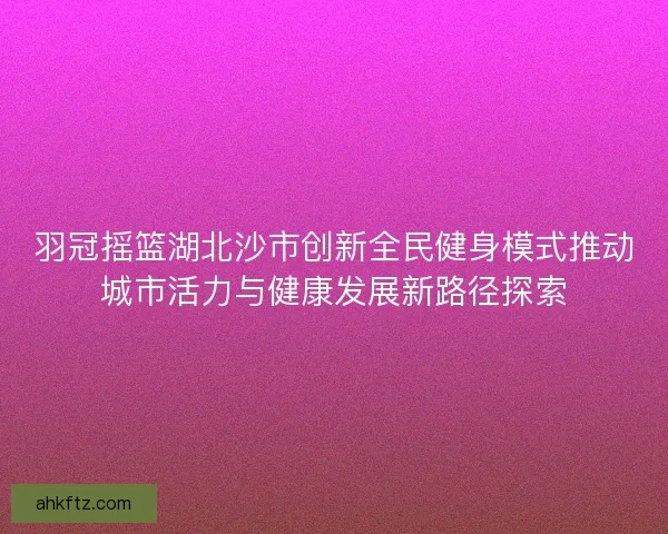 羽冠摇篮湖北沙市创新全民健身模式推动城市活力与健康发展新路径探索