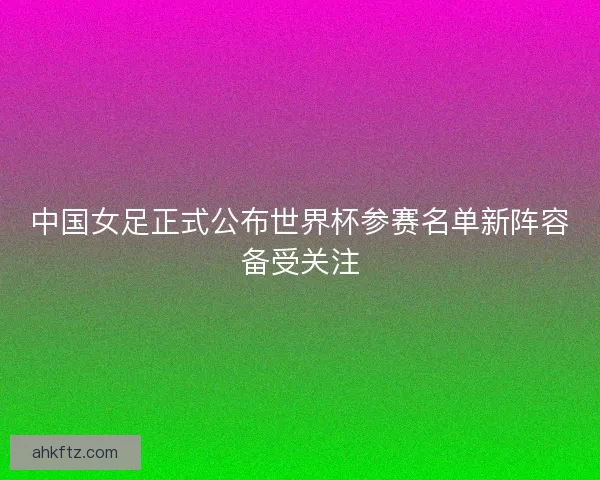 中国女足正式公布世界杯参赛名单新阵容备受关注