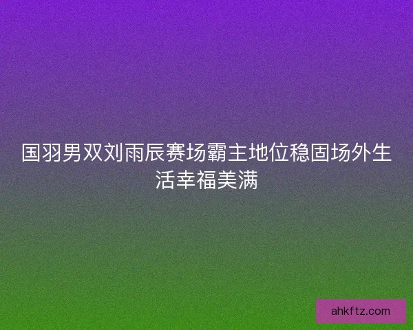 国羽男双刘雨辰赛场霸主地位稳固场外生活幸福美满