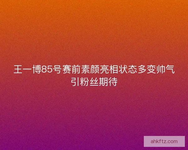 王一博85号赛前素颜亮相状态多变帅气引粉丝期待