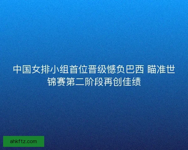 中国女排小组首位晋级憾负巴西 瞄准世锦赛第二阶段再创佳绩