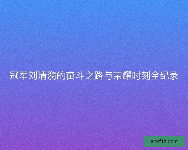 冠军刘清漪的奋斗之路与荣耀时刻全纪录