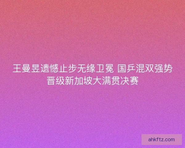 王曼昱遗憾止步无缘卫冕 国乒混双强势晋级新加坡大满贯决赛