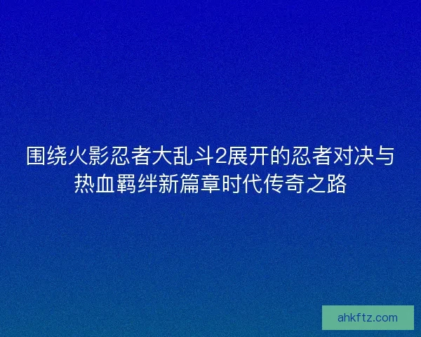 围绕火影忍者大乱斗2展开的忍者对决与热血羁绊新篇章时代传奇之路