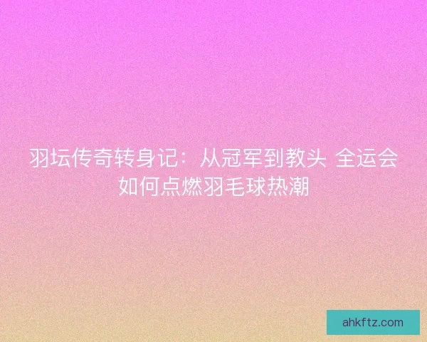 羽坛传奇转身记：从冠军到教头 全运会如何点燃羽毛球热潮