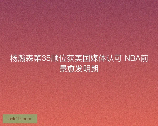 杨瀚森第35顺位获美国媒体认可 NBA前景愈发明朗