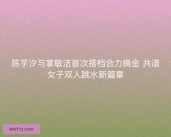 陈芋汐与掌敏洁首次搭档合力摘金 共谱女子双人跳水新篇章