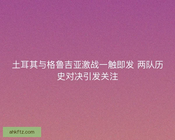 土耳其与格鲁吉亚激战一触即发 两队历史对决引发关注