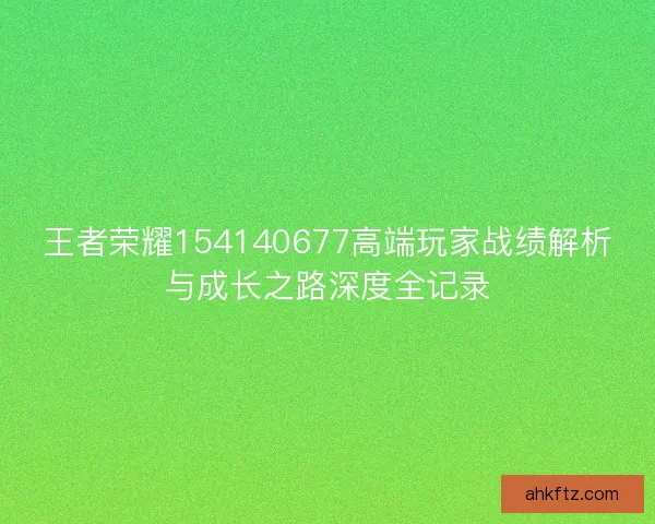 王者荣耀154140677高端玩家战绩解析与成长之路深度全记录