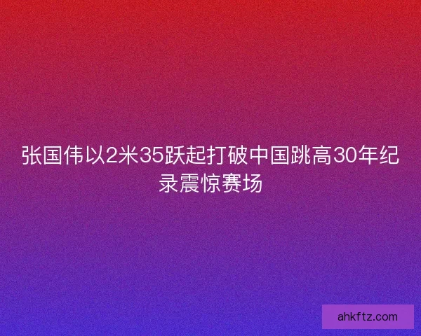 张国伟以2米35跃起打破中国跳高30年纪录震惊赛场