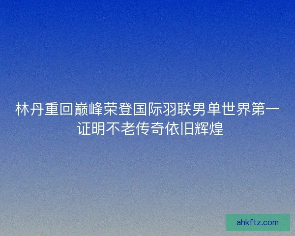 林丹重回巅峰荣登国际羽联男单世界第一 证明不老传奇依旧辉煌