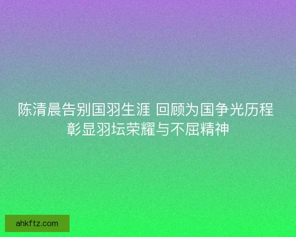 陈清晨告别国羽生涯 回顾为国争光历程 彰显羽坛荣耀与不屈精神