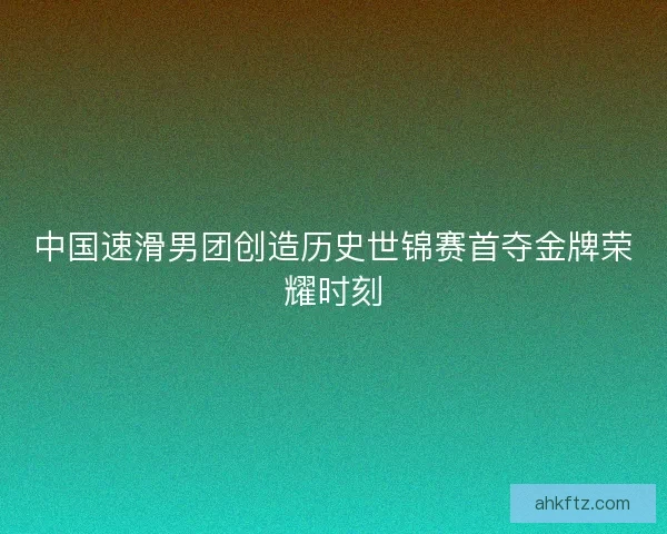 中国速滑男团创造历史世锦赛首夺金牌荣耀时刻