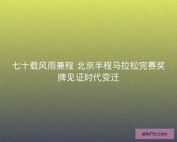 七十载风雨兼程 北京半程马拉松完赛奖牌见证时代变迁