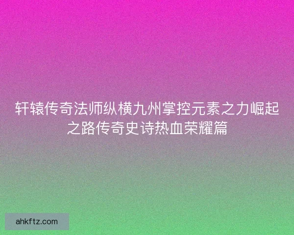 轩辕传奇法师纵横九州掌控元素之力崛起之路传奇史诗热血荣耀篇