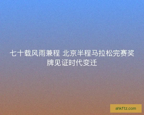 七十载风雨兼程 北京半程马拉松完赛奖牌见证时代变迁