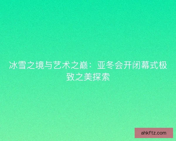 冰雪之境与艺术之巅：亚冬会开闭幕式极致之美探索